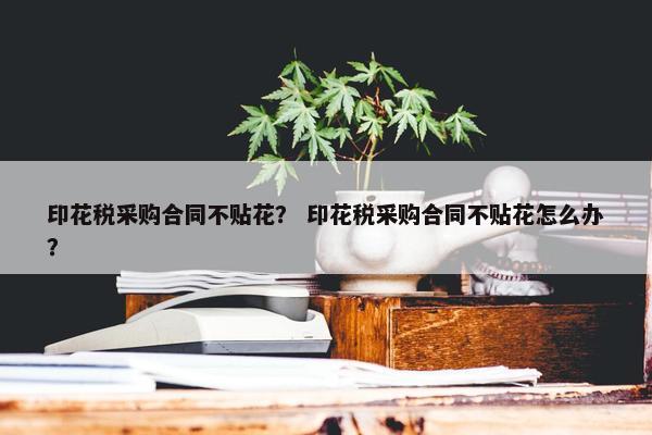 印花税采购合同不贴花？ 印花税采购合同不贴花怎么办？