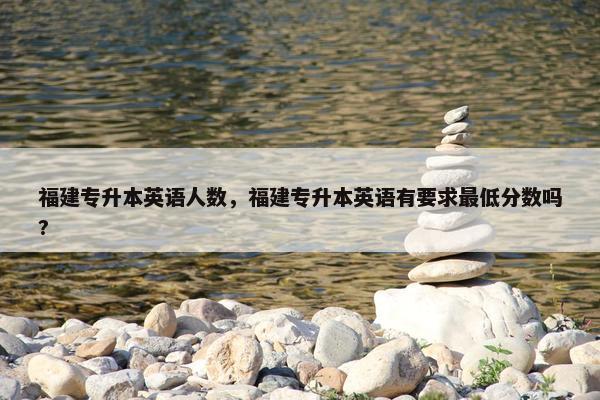 福建专升本英语人数，福建专升本英语有要求最低分数吗?