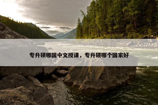 专升硕哪国中文授课，专升硕哪个国家好