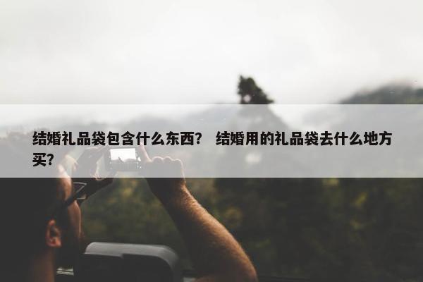 结婚礼品袋包含什么东西？ 结婚用的礼品袋去什么地方买？