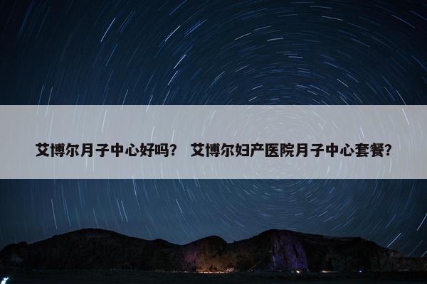 艾博尔月子中心好吗？ 艾博尔妇产医院月子中心套餐？