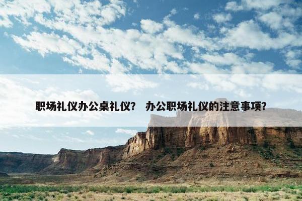 职场礼仪办公桌礼仪？ 办公职场礼仪的注意事项？