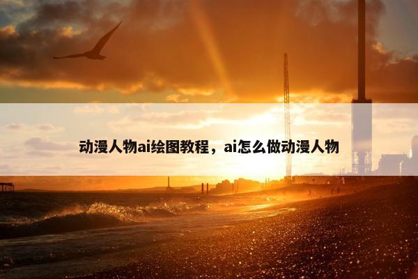 动漫人物ai绘图教程，ai怎么做动漫人物