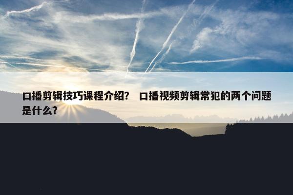 口播剪辑技巧课程介绍？ 口播视频剪辑常犯的两个问题是什么？
