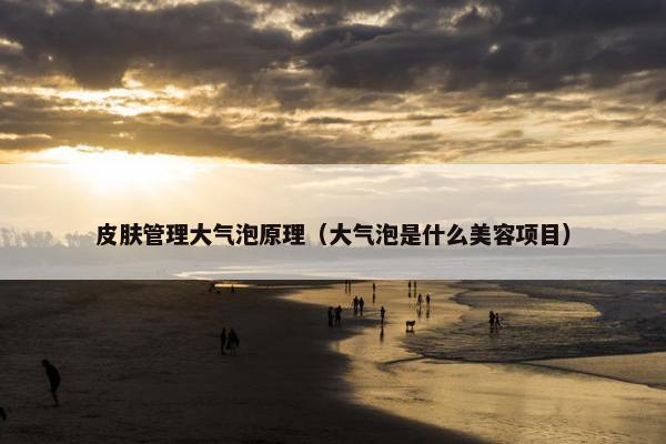 皮肤管理大气泡原理（大气泡是什么美容项目）