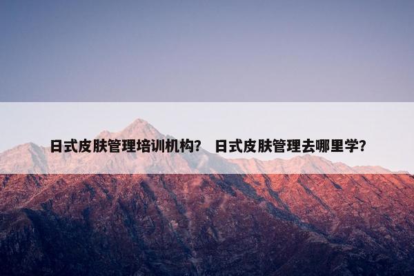 日式皮肤管理培训机构？ 日式皮肤管理去哪里学？