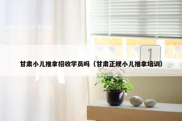 甘肃小儿推拿招收学员吗（甘肃正规小儿推拿培训）