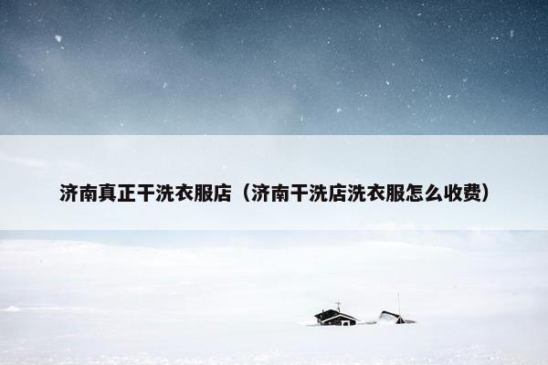济南真正干洗衣服店（济南干洗店洗衣服怎么收费）