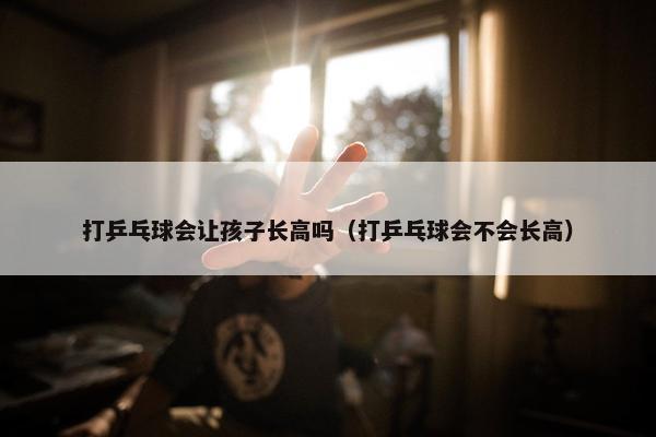 打乒乓球会让孩子长高吗（打乒乓球会不会长高）