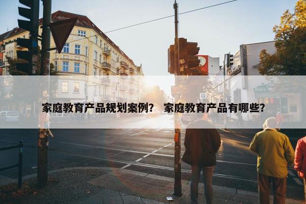 家庭教育产品规划案例？ 家庭教育产品有哪些？