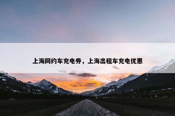 上海网约车充电券，上海出租车充电优惠