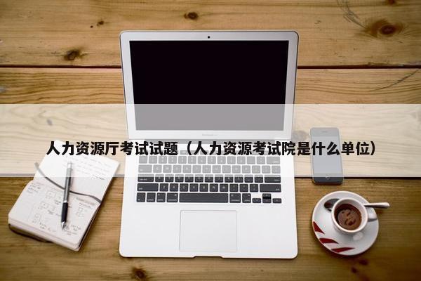 人力资源厅考试试题（人力资源考试院是什么单位）