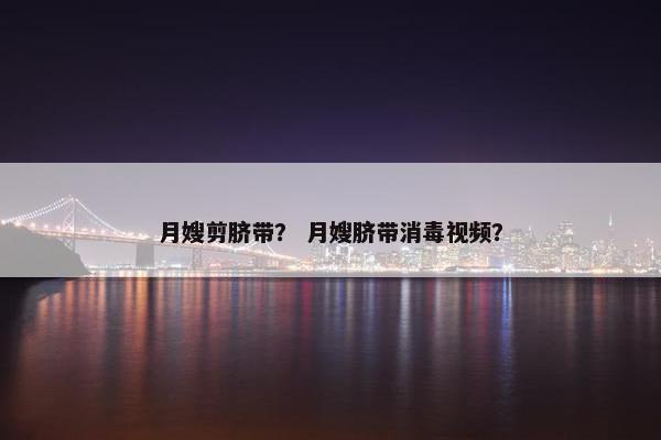 月嫂剪脐带？ 月嫂脐带消毒视频？