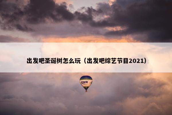 出发吧圣诞树怎么玩（出发吧综艺节目2021）