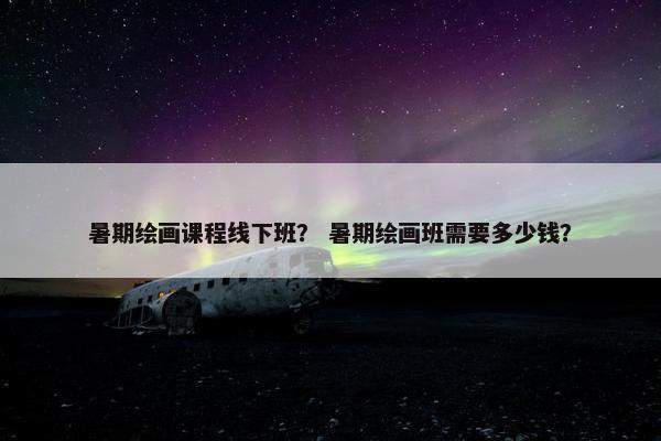 暑期绘画课程线下班？ 暑期绘画班需要多少钱？