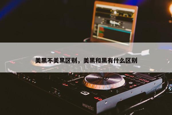美黑不美黑区别，美黑和黑有什么区别