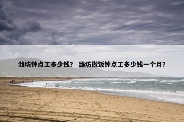 潍坊钟点工多少钱？ 潍坊做饭钟点工多少钱一个月？