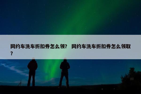 网约车洗车折扣券怎么领？ 网约车洗车折扣券怎么领取？