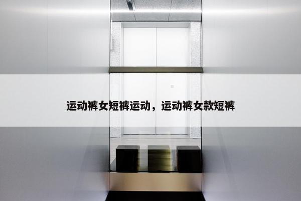 运动裤女短裤运动，运动裤女款短裤