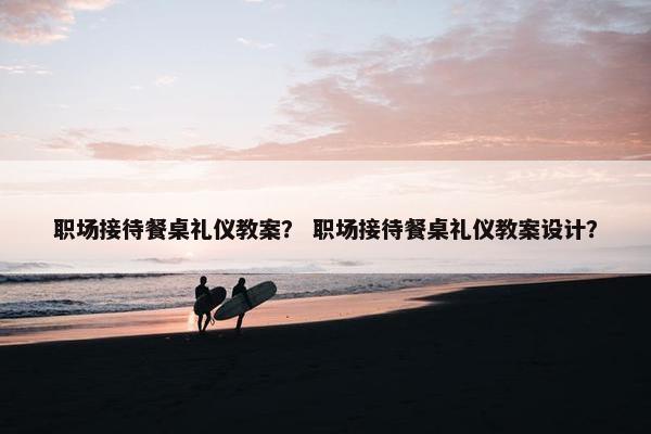 职场接待餐桌礼仪教案？ 职场接待餐桌礼仪教案设计？