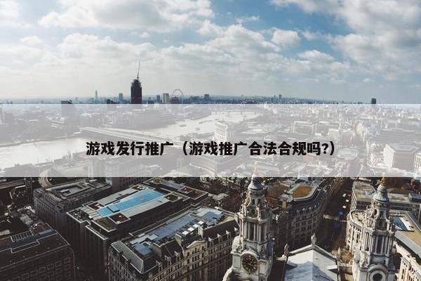 游戏发行推广（游戏推广合法合规吗?）