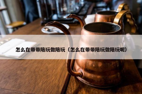 怎么在带带陪玩做陪玩（怎么在带带陪玩做陪玩呢）