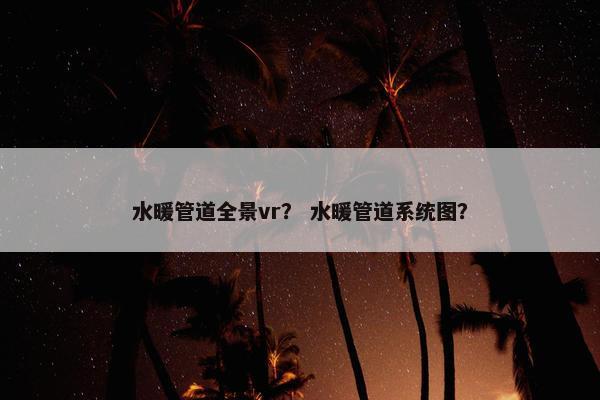 水暖管道全景vr？ 水暖管道系统图？