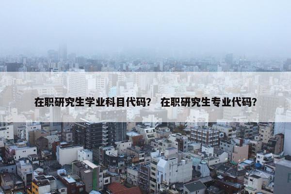 在职研究生学业科目代码？ 在职研究生专业代码？