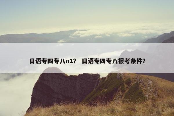 日语专四专八n1？ 日语专四专八报考条件？