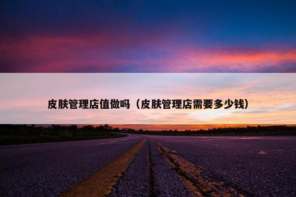 皮肤管理店值做吗（皮肤管理店需要多少钱）