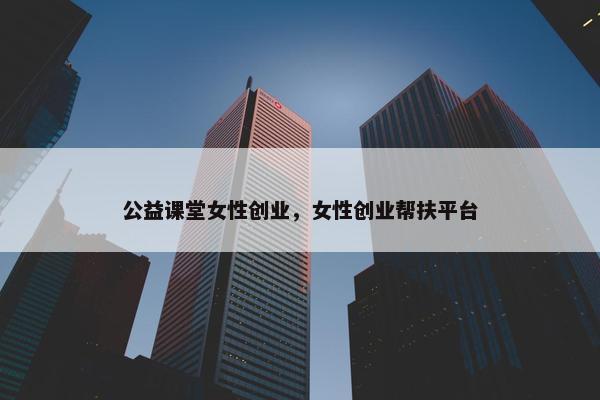 公益课堂女性创业，女性创业帮扶平台