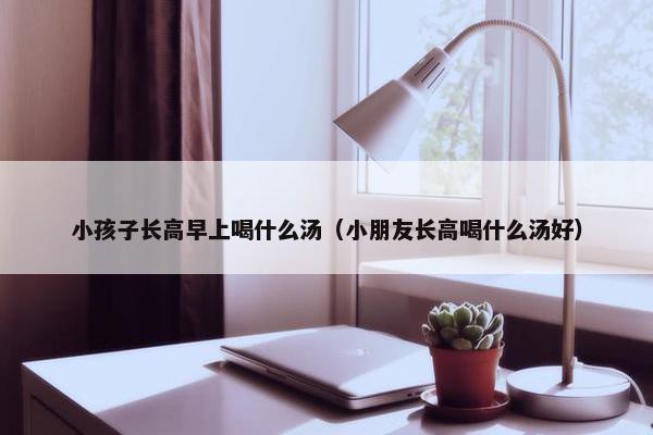 小孩子长高早上喝什么汤（小朋友长高喝什么汤好）