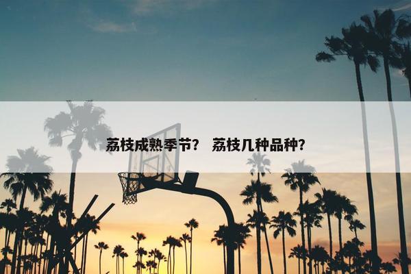 荔枝成熟季节？ 荔枝几种品种？