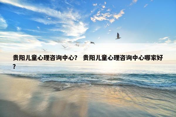 贵阳儿童心理咨询中心？ 贵阳儿童心理咨询中心哪家好？