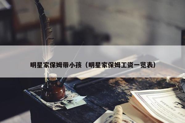 明星家保姆带小孩（明星家保姆工资一览表）