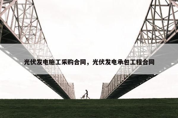 光伏发电施工采购合同，光伏发电承包工程合同