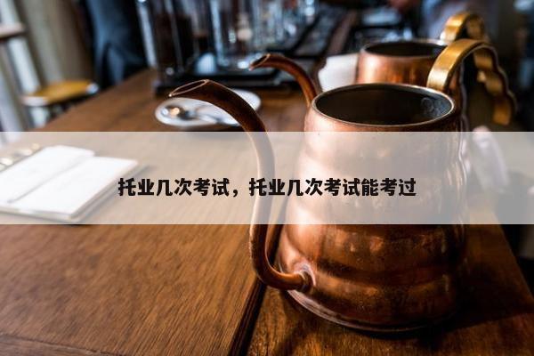 托业几次考试，托业几次考试能考过