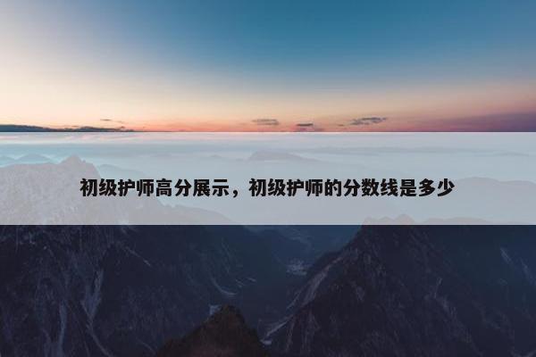 初级护师高分展示，初级护师的分数线是多少