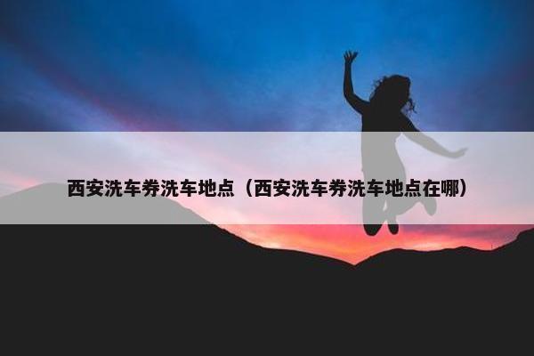 西安洗车券洗车地点（西安洗车券洗车地点在哪）