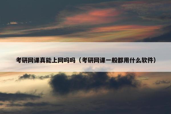 考研网课真能上网吗吗（考研网课一般都用什么软件）
