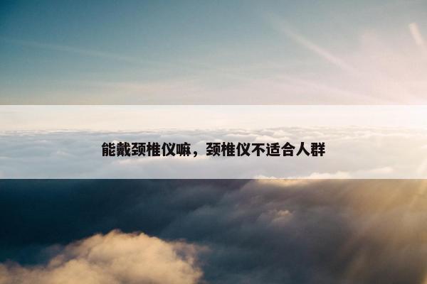 能戴颈椎仪嘛，颈椎仪不适合人群