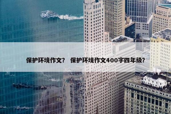 保护环境作文？ 保护环境作文400字四年级？