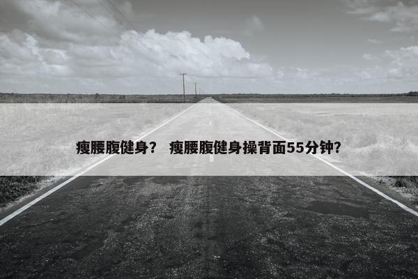 瘦腰腹健身？ 瘦腰腹健身操背面55分钟？