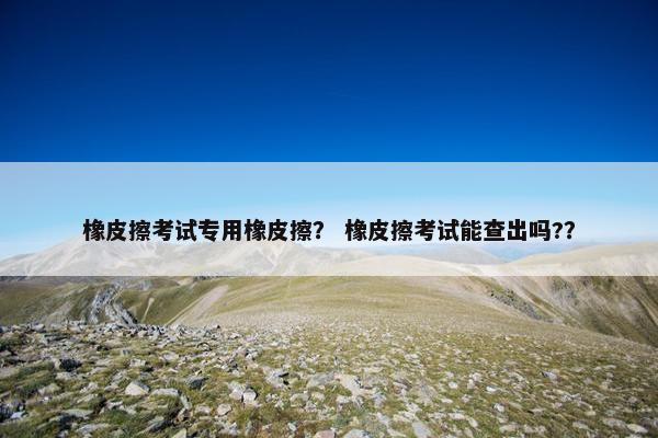 橡皮擦考试专用橡皮擦？ 橡皮擦考试能查出吗?？