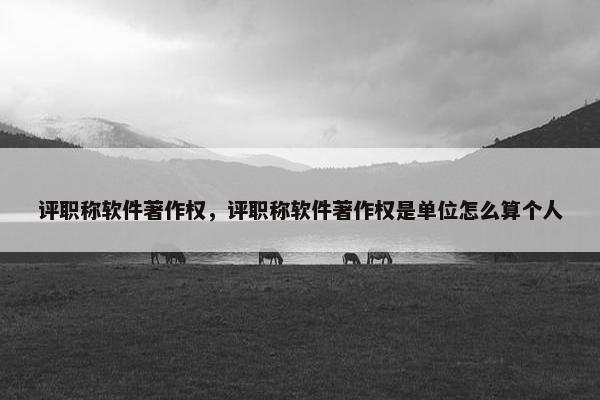 评职称软件著作权，评职称软件著作权是单位怎么算个人