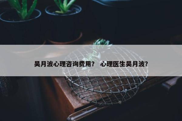 吴月波心理咨询费用？ 心理医生吴月波？