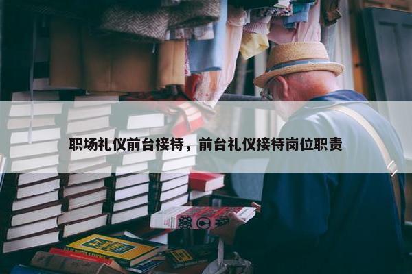 职场礼仪前台接待，前台礼仪接待岗位职责