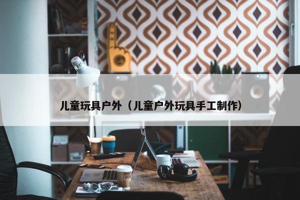 儿童玩具户外（儿童户外玩具手工制作）