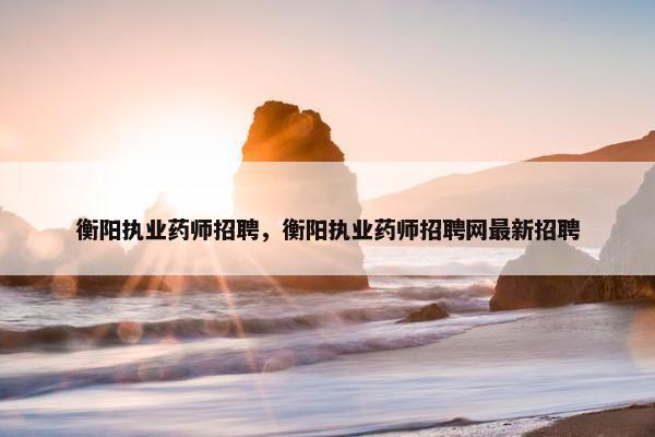 衡阳执业药师招聘，衡阳执业药师招聘网最新招聘