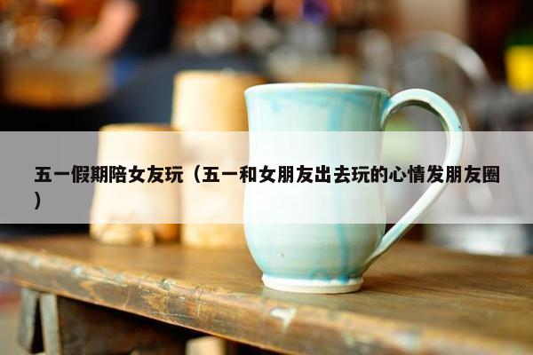 五一假期陪女友玩（五一和女朋友出去玩的心情发朋友圈）